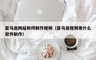 弥勒亚马逊网站如何制作视频（亚马逊视频用什么软件制作）